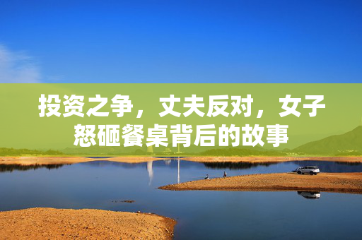 投资之争，丈夫反对，女子怒砸餐桌背后的故事