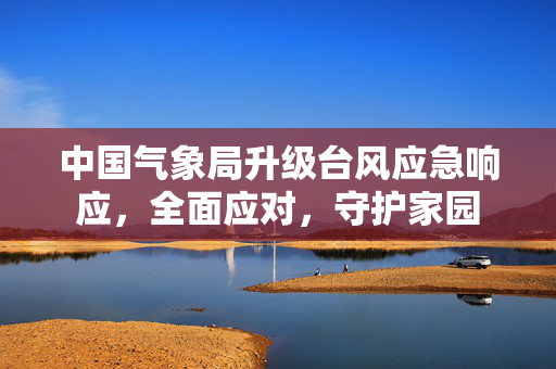 中国气象局升级台风应急响应，全面应对，守护家园