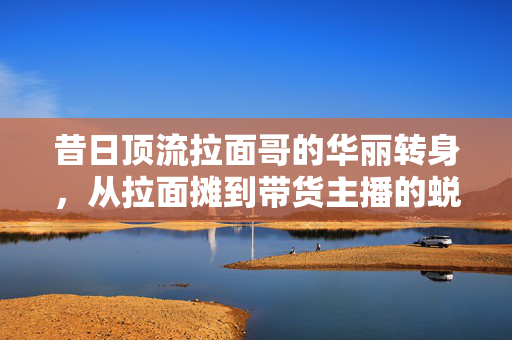 昔日顶流拉面哥的华丽转身，从拉面摊到带货主播的蜕变