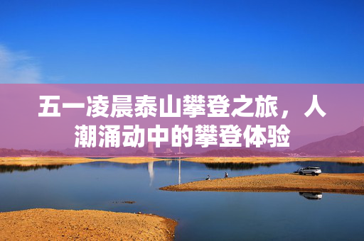 五一凌晨泰山攀登之旅，人潮涌动中的攀登体验