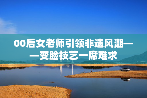 00后女老师引领非遗风潮——变脸技艺一席难求
