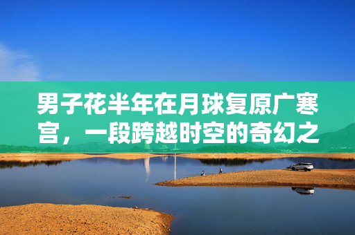 男子花半年在月球复原广寒宫，一段跨越时空的奇幻之旅
