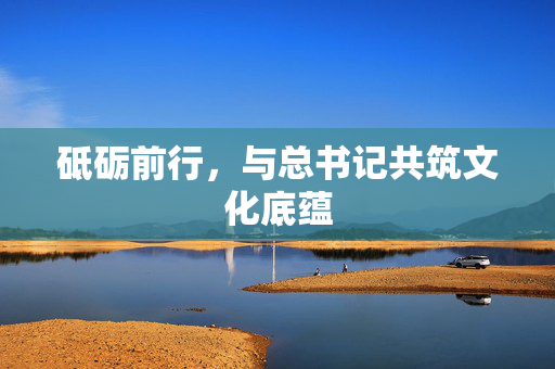砥砺前行，与总书记共筑文化底蕴