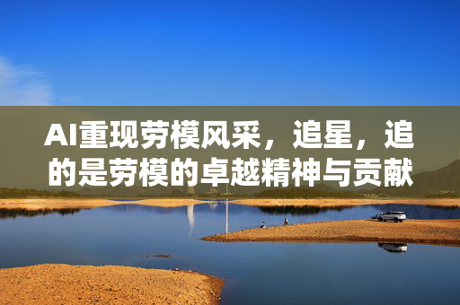 AI重现劳模风采，追星，追的是劳模的卓越精神与贡献