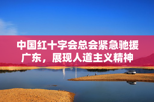 中国红十字会总会紧急驰援广东，展现人道主义精神