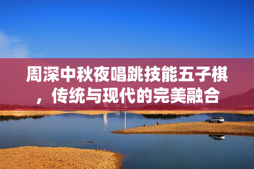 周深中秋夜唱跳技能五子棋，传统与现代的完美融合