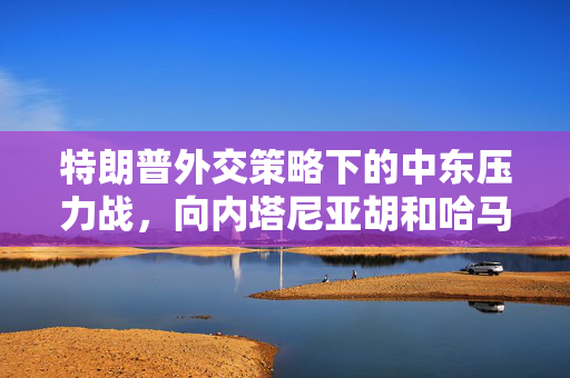 特朗普外交策略下的中东压力战，向内塔尼亚胡和哈马斯施压的背后