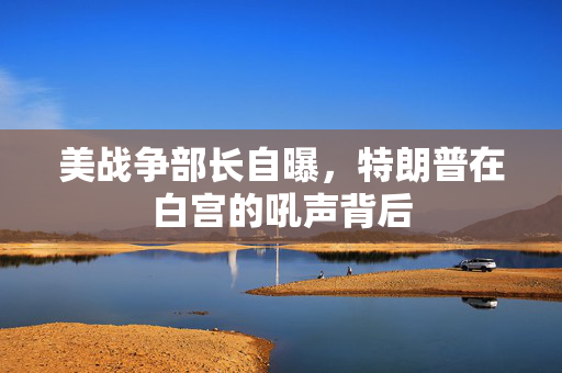 美战争部长自曝，特朗普在白宫的吼声背后
