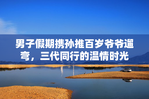 男子假期携孙推百岁爷爷遛弯，三代同行的温情时光