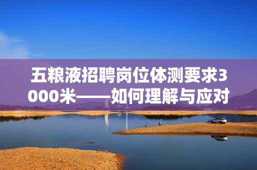 五粮液招聘岗位体测要求3000米——如何理解与应对的挑战