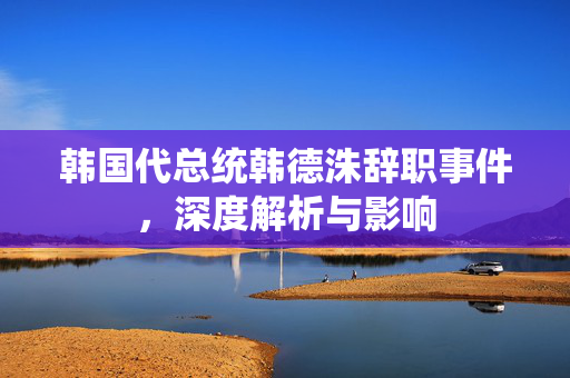 韩国代总统韩德洙辞职事件，深度解析与影响