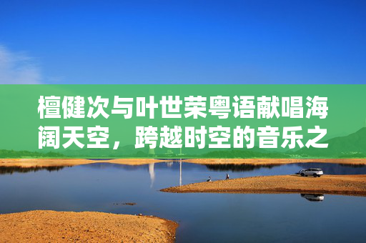 檀健次与叶世荣粤语献唱海阔天空，跨越时空的音乐之旅