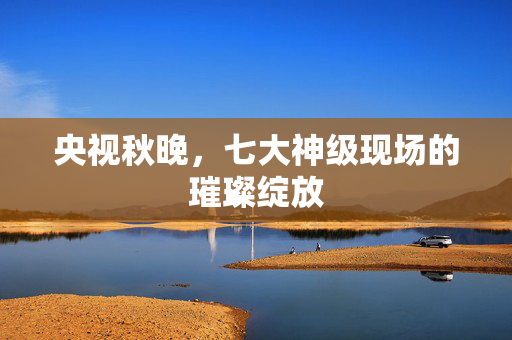央视秋晚，七大神级现场的璀璨绽放