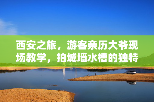西安之旅，游客亲历大爷现场教学，拍城墙水槽的独特魅力