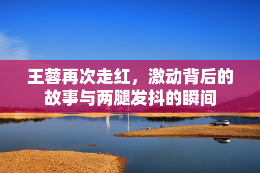 王蓉再次走红，激动背后的故事与两腿发抖的瞬间