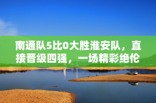 南通队5比0大胜淮安队，直接晋级四强，一场精彩绝伦的胜利