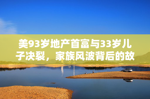 美93岁地产首富与33岁儿子决裂，家族风波背后的故事