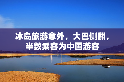冰岛旅游意外，大巴侧翻，半数乘客为中国游客