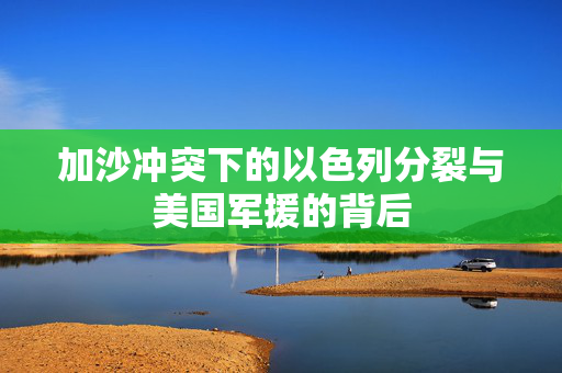 加沙冲突下的以色列分裂与美国军援的背后
