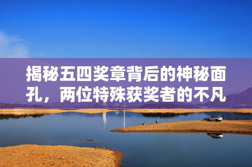 揭秘五四奖章背后的神秘面孔，两位特殊获奖者的不凡历程