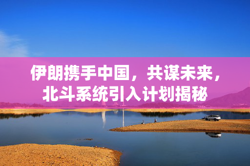伊朗携手中国，共谋未来，北斗系统引入计划揭秘