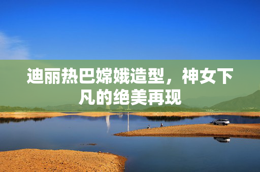 迪丽热巴嫦娥造型，神女下凡的绝美再现