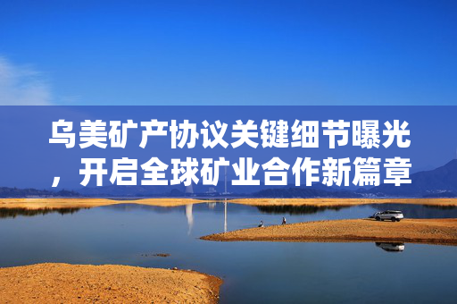 乌美矿产协议关键细节曝光，开启全球矿业合作新篇章