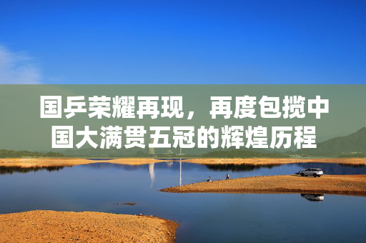 国乒荣耀再现，再度包揽中国大满贯五冠的辉煌历程