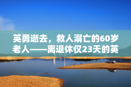 英勇逝去，救人溺亡的60岁老人——离退休仅23天的英雄