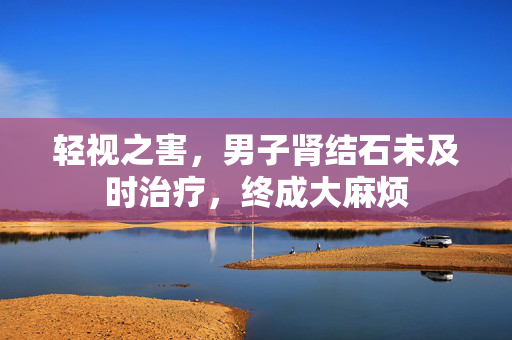 轻视之害，男子肾结石未及时治疗，终成大麻烦
