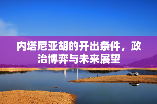 内塔尼亚胡的开出条件，政治博弈与未来展望