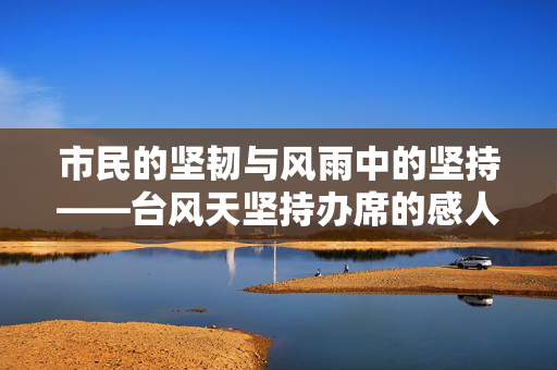 市民的坚韧与风雨中的坚持——台风天坚持办席的感人故事