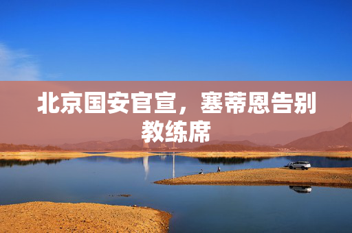 北京国安官宣，塞蒂恩告别教练席