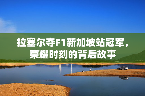 拉塞尔夺F1新加坡站冠军，荣耀时刻的背后故事