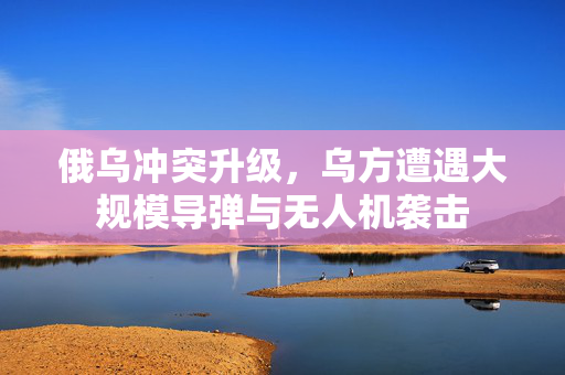 俄乌冲突升级，乌方遭遇大规模导弹与无人机袭击