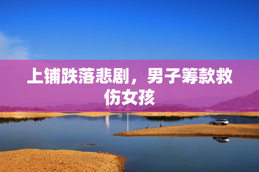 上铺跌落悲剧，男子筹款救伤女孩
