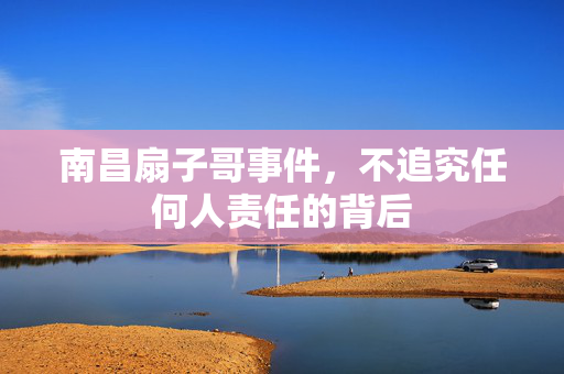 南昌扇子哥事件，不追究任何人责任的背后