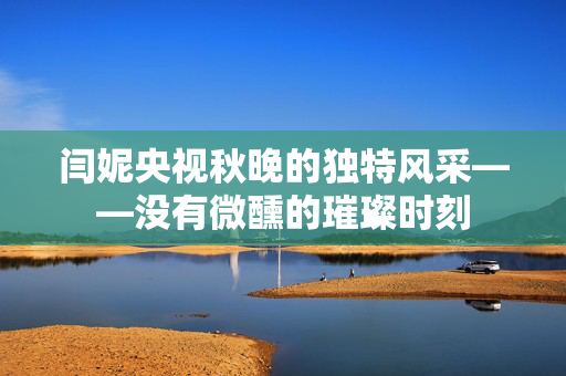 闫妮央视秋晚的独特风采——没有微醺的璀璨时刻