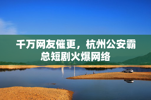 千万网友催更，杭州公安霸总短剧火爆网络