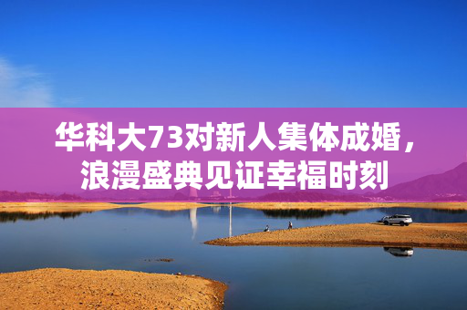 华科大73对新人集体成婚，浪漫盛典见证幸福时刻