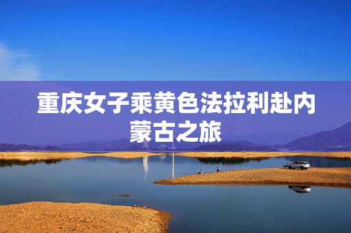 重庆女子乘黄色法拉利赴内蒙古之旅