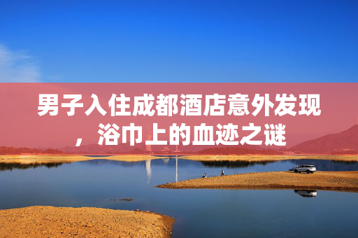 男子入住成都酒店意外发现，浴巾上的血迹之谜