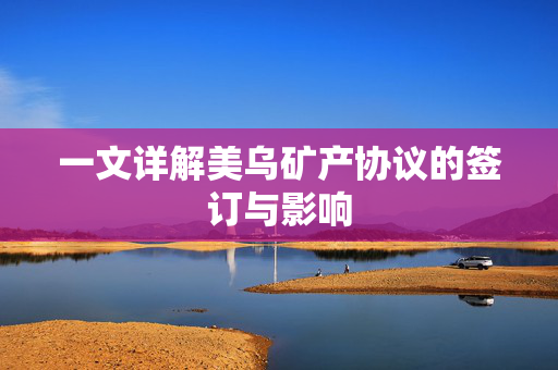 一文详解美乌矿产协议的签订与影响
