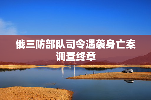 俄三防部队司令遇袭身亡案调查终章