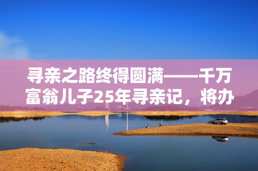 寻亲之路终得圆满——千万富翁儿子25年寻亲记，将办婚礼
