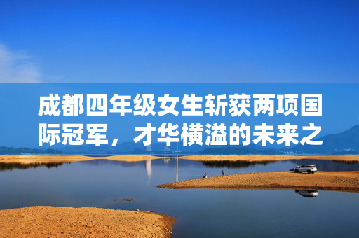 成都四年级女生斩获两项国际冠军，才华横溢的未来之星