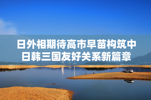 日外相期待高市早苗构筑中日韩三国友好关系新篇章