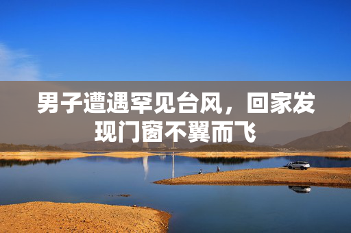 男子遭遇罕见台风，回家发现门窗不翼而飞
