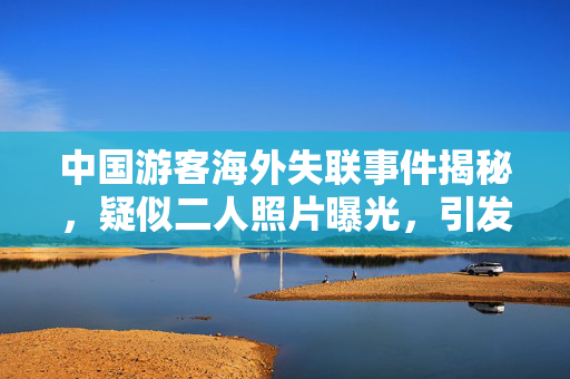 中国游客海外失联事件揭秘，疑似二人照片曝光，引发社会广泛关注