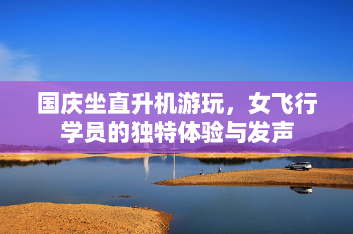 国庆坐直升机游玩，女飞行学员的独特体验与发声